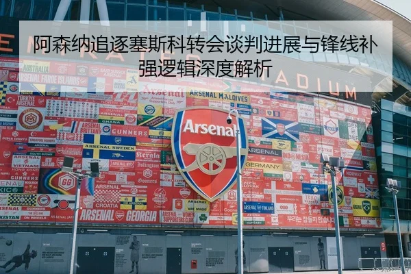 阿森纳追逐塞斯科转会谈判进展与锋线补强逻辑深度解析