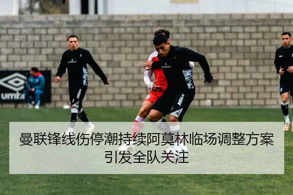 曼联锋线伤停潮持续阿莫林临场调整方案引发全队关注