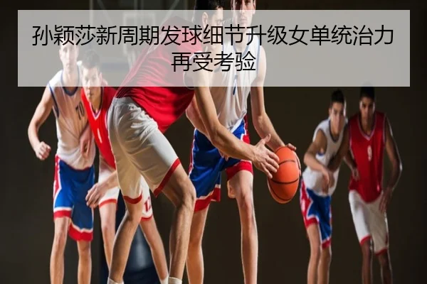 孙颖莎新周期发球细节升级女单统治力再受考验